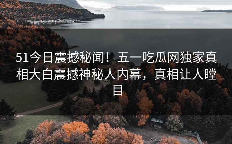 51今日震撼秘闻！五一吃瓜网独家真相大白震撼神秘人内幕，真相让人瞠目