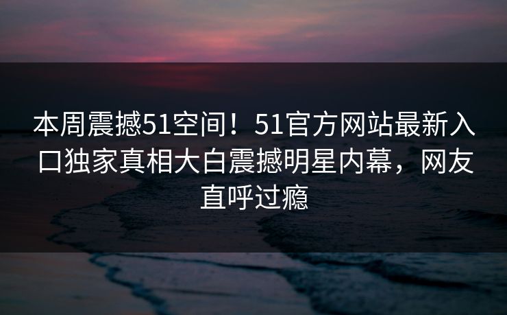 本周震撼51空间！51官方网站最新入口独家真相大白震撼明星内幕，网友直呼过瘾