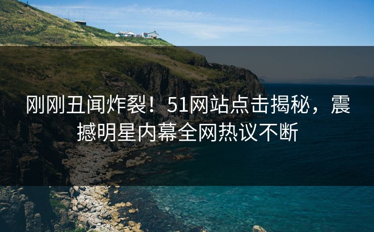 刚刚丑闻炸裂！51网站点击揭秘，震撼明星内幕全网热议不断