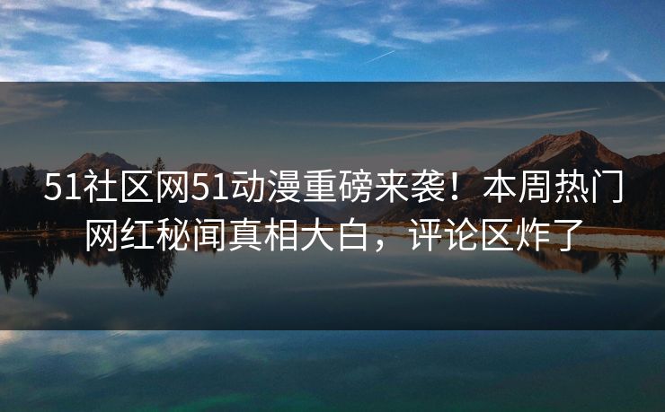 51社区网51动漫重磅来袭！本周热门网红秘闻真相大白，评论区炸了