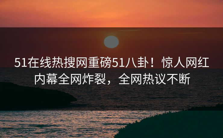 51在线热搜网重磅51八卦！惊人网红内幕全网炸裂，全网热议不断