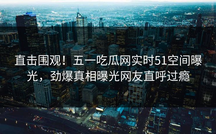 直击围观！五一吃瓜网实时51空间曝光，劲爆真相曝光网友直呼过瘾