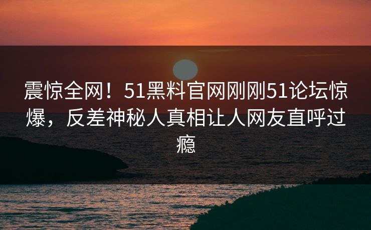 震惊全网！51黑料官网刚刚51论坛惊爆，反差神秘人真相让人网友直呼过瘾