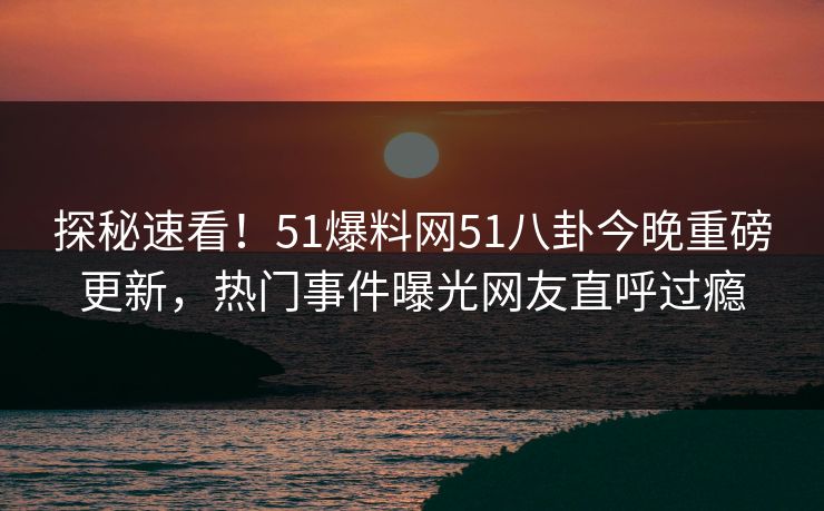 探秘速看！51爆料网51八卦今晚重磅更新，热门事件曝光网友直呼过瘾