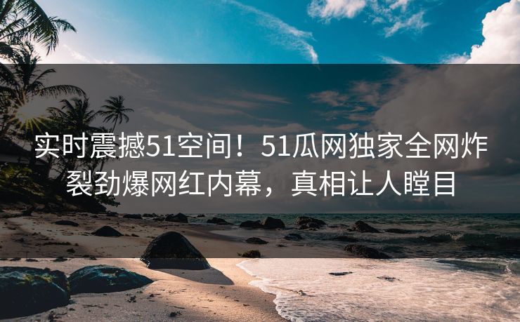 实时震撼51空间！51瓜网独家全网炸裂劲爆网红内幕，真相让人瞠目