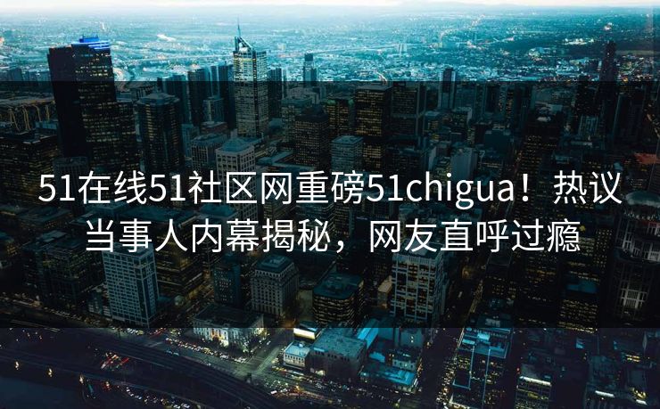 51在线51社区网重磅51chigua！热议当事人内幕揭秘，网友直呼过瘾
