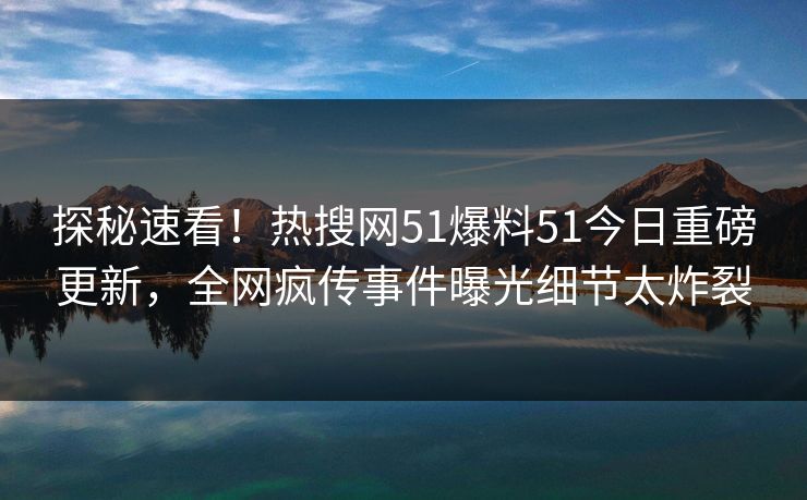 探秘速看！热搜网51爆料51今日重磅更新，全网疯传事件曝光细节太炸裂