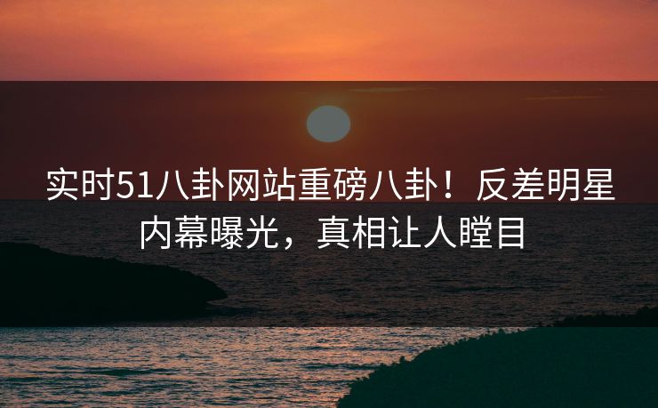 实时51八卦网站重磅八卦！反差明星内幕曝光，真相让人瞠目