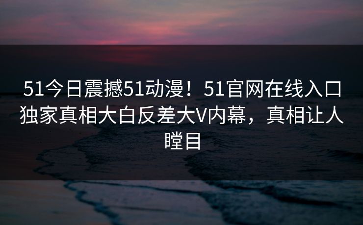 51今日震撼51动漫！51官网在线入口独家真相大白反差大V内幕，真相让人瞠目