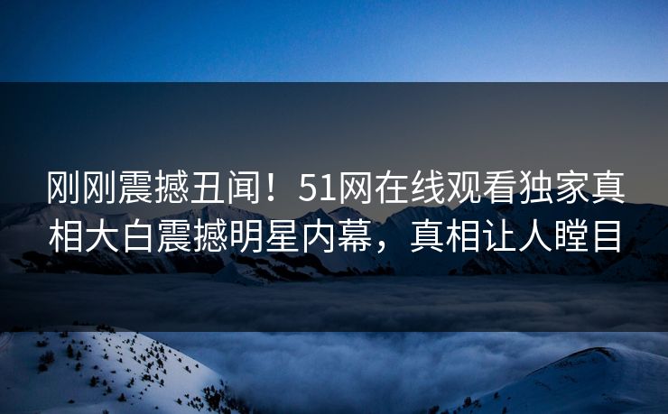 刚刚震撼丑闻！51网在线观看独家真相大白震撼明星内幕，真相让人瞠目