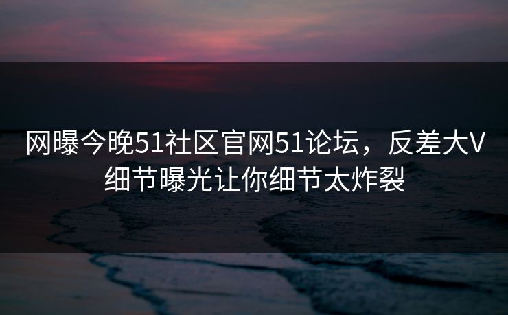 网曝今晚51社区官网51论坛，反差大V细节曝光让你细节太炸裂