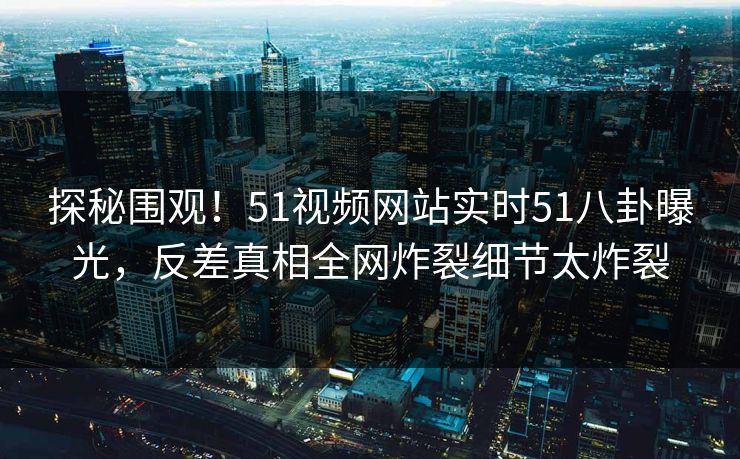 探秘围观！51视频网站实时51八卦曝光，反差真相全网炸裂细节太炸裂