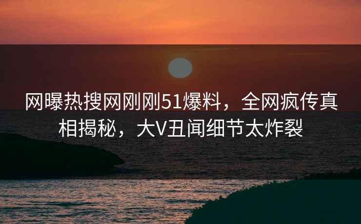 网曝热搜网刚刚51爆料，全网疯传真相揭秘，大V丑闻细节太炸裂