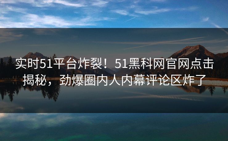 实时51平台炸裂！51黑科网官网点击揭秘，劲爆圈内人内幕评论区炸了