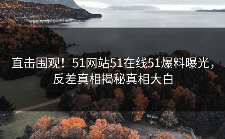 直击围观！51网站51在线51爆料曝光，反差真相揭秘真相大白