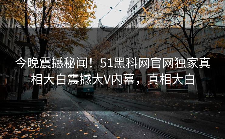 今晚震撼秘闻！51黑科网官网独家真相大白震撼大V内幕，真相大白