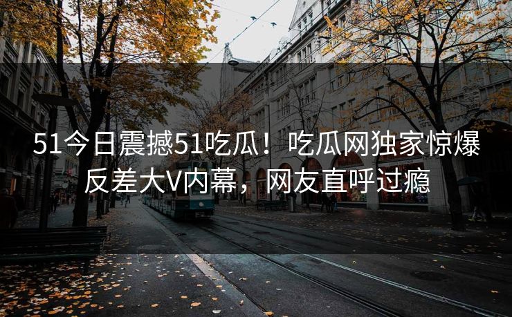 51今日震撼51吃瓜！吃瓜网独家惊爆反差大V内幕，网友直呼过瘾