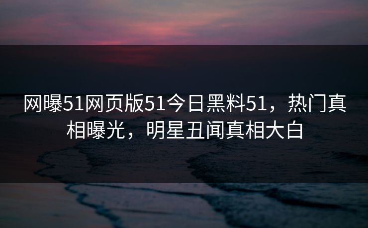 网曝51网页版51今日黑料51，热门真相曝光，明星丑闻真相大白