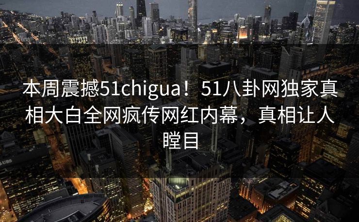 本周震撼51chigua！51八卦网独家真相大白全网疯传网红内幕，真相让人瞠目  第1张