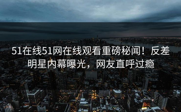 51在线51网在线观看重磅秘闻！反差明星内幕曝光，网友直呼过瘾  第1张