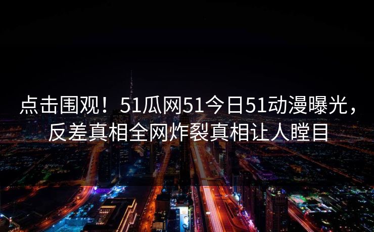 点击围观！51瓜网51今日51动漫曝光，反差真相全网炸裂真相让人瞠目  第1张