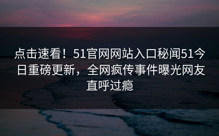 点击速看！51官网网站入口秘闻51今日重磅更新，全网疯传事件曝光网友直呼过瘾