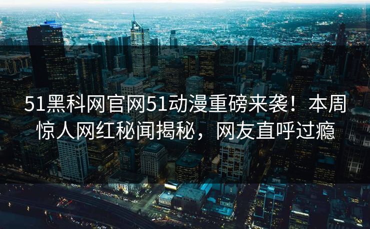51黑科网官网51动漫重磅来袭！本周惊人网红秘闻揭秘，网友直呼过瘾