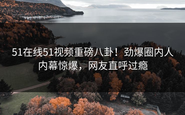 51在线51视频重磅八卦！劲爆圈内人内幕惊爆，网友直呼过瘾