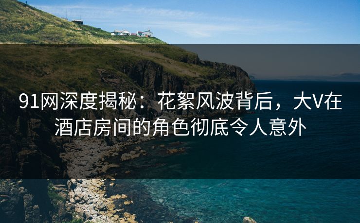 91网深度揭秘：花絮风波背后，大V在酒店房间的角色彻底令人意外