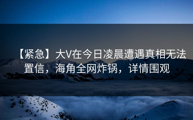 【紧急】大V在今日凌晨遭遇真相无法置信，海角全网炸锅，详情围观  第1张