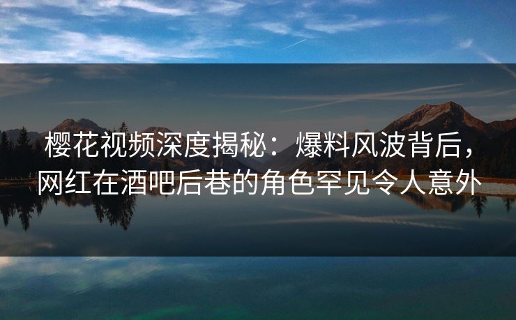 樱花视频深度揭秘：爆料风波背后，网红在酒吧后巷的角色罕见令人意外