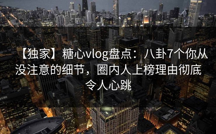 【独家】糖心vlog盘点：八卦7个你从没注意的细节，圈内人上榜理由彻底令人心跳