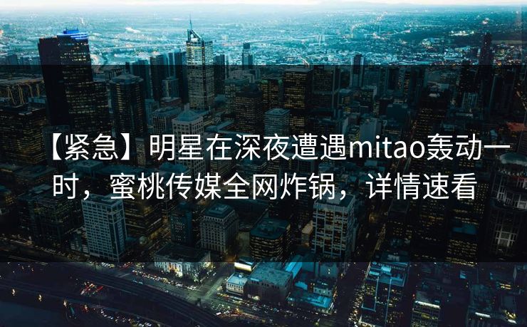【紧急】明星在深夜遭遇mitao轰动一时，蜜桃传媒全网炸锅，详情速看