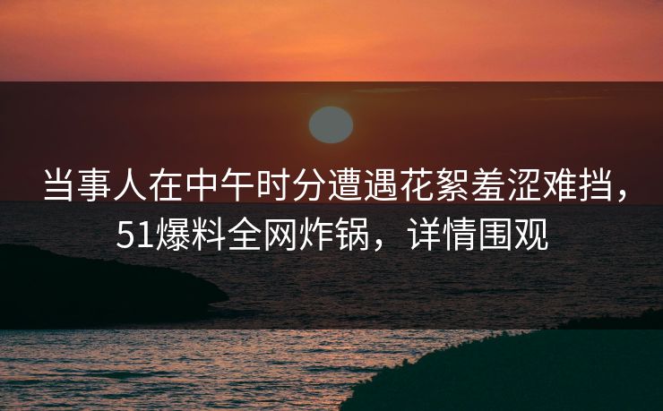 当事人在中午时分遭遇花絮羞涩难挡，51爆料全网炸锅，详情围观  第1张