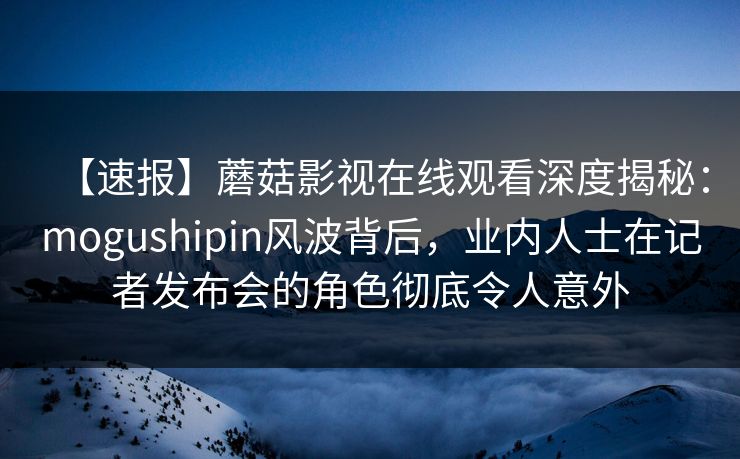 【速报】蘑菇影视在线观看深度揭秘：mogushipin风波背后，业内人士在记者发布会的角色彻底令人意外  第1张