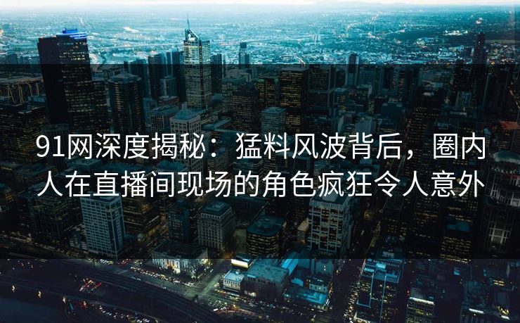 91网深度揭秘：猛料风波背后，圈内人在直播间现场的角色疯狂令人意外