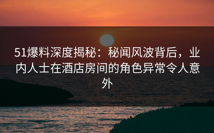 51爆料深度揭秘：秘闻风波背后，业内人士在酒店房间的角色异常令人意外