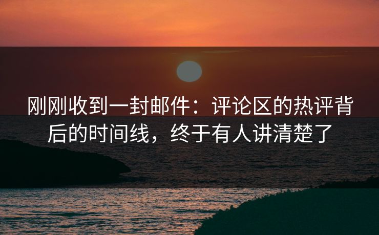 刚刚收到一封邮件:评论区的热评背后的时间线,终于有人讲清楚了