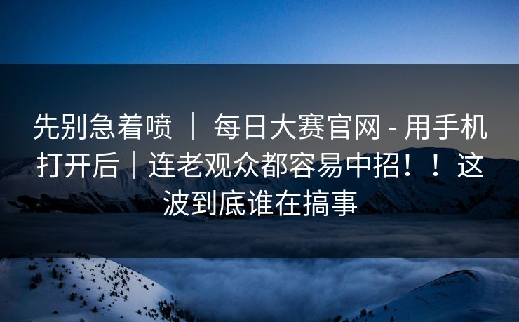 先别急着喷 | 每日大赛官网 - 用手机打开后|连老观众都容易中招!!这波到底谁在搞事
