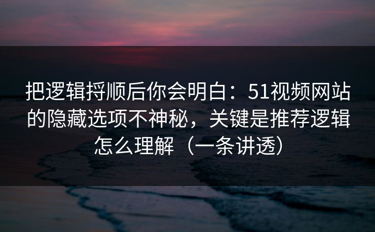把逻辑捋顺后你会明白:51视频网站的隐藏选项不神秘,关键是推荐逻辑怎么理解(一条讲透)