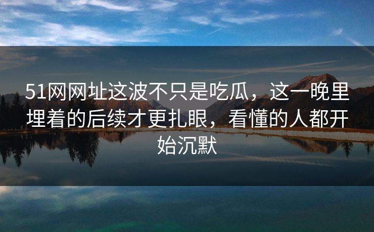 51网网址这波不只是吃瓜，这一晚里埋着的后续才更扎眼，看懂的人都开始沉默