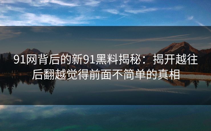 91网背后的新91黑料揭秘：揭开越往后翻越觉得前面不简单的真相